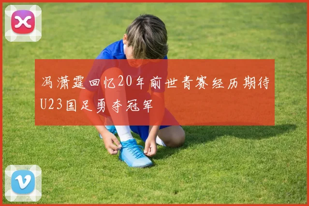 冯潇霆回忆20年前世青赛经历期待U23国足勇夺冠军