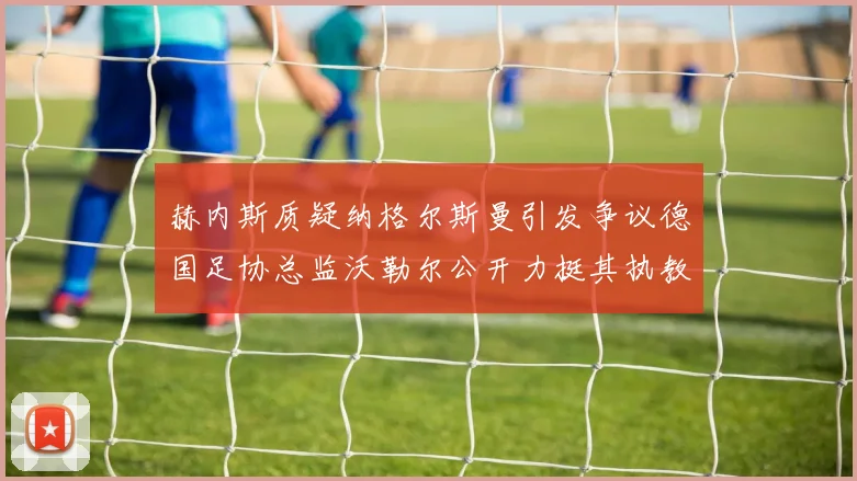 赫内斯质疑纳格尔斯曼引发争议德国足协总监沃勒尔公开力挺其执教表现