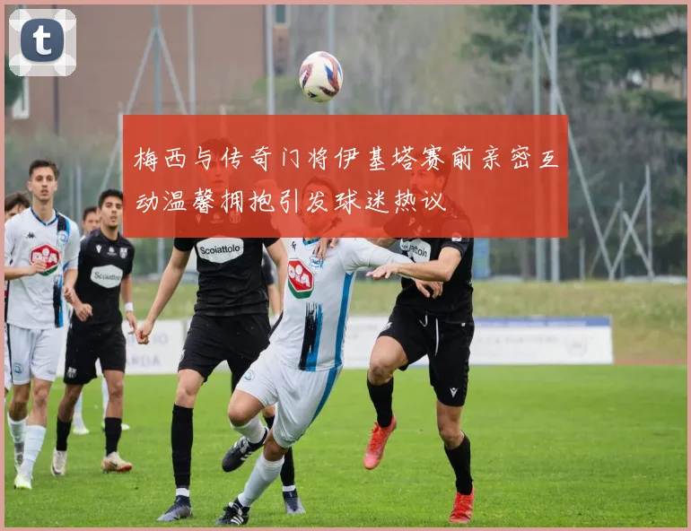 梅西与传奇门将伊基塔赛前亲密互动温馨拥抱引发球迷热议
