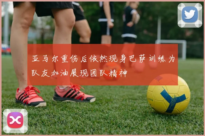 亚马尔重伤后依然现身巴萨训练为队友加油展现团队精神