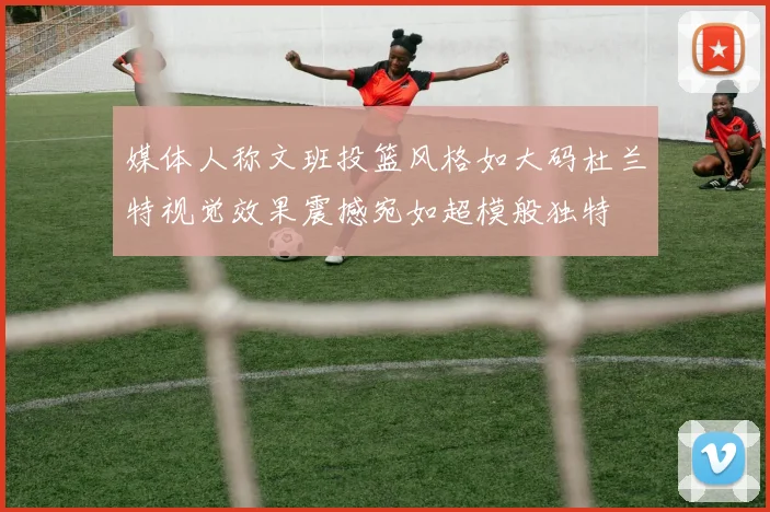 媒体人称文班投篮风格如大码杜兰特视觉效果震撼宛如超模般独特