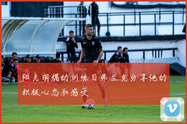 阳光明媚的训练日弗兰克分享他的积极心态和感受