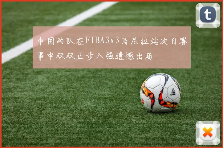 中国两队在FIBA3x3马尼拉站次日赛事中双双止步八强遗憾出局