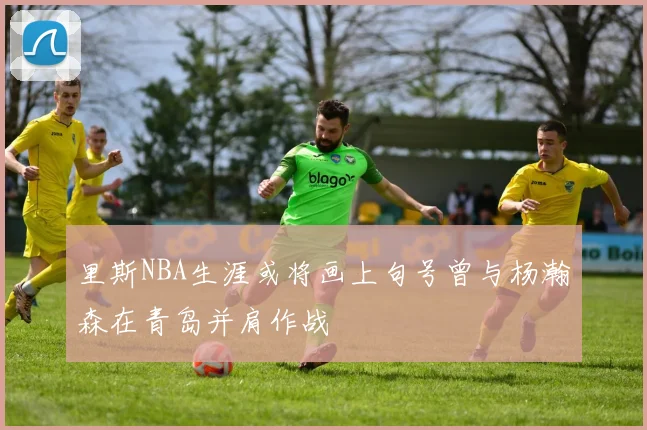 里斯NBA生涯或将画上句号曾与杨瀚森在青岛并肩作战