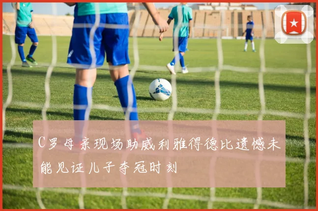 C罗母亲现场助威利雅得德比遗憾未能见证儿子夺冠时刻