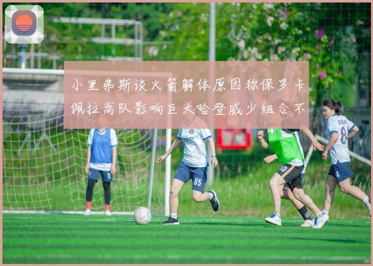 小里弗斯谈火箭解体原因称保罗卡佩拉离队影响巨大哈登威少组合不和谐
