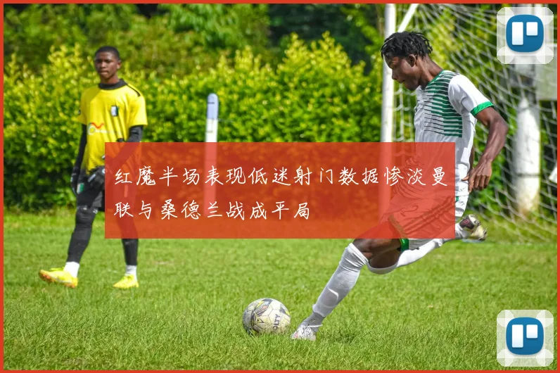 红魔半场表现低迷射门数据惨淡曼联与桑德兰战成平局