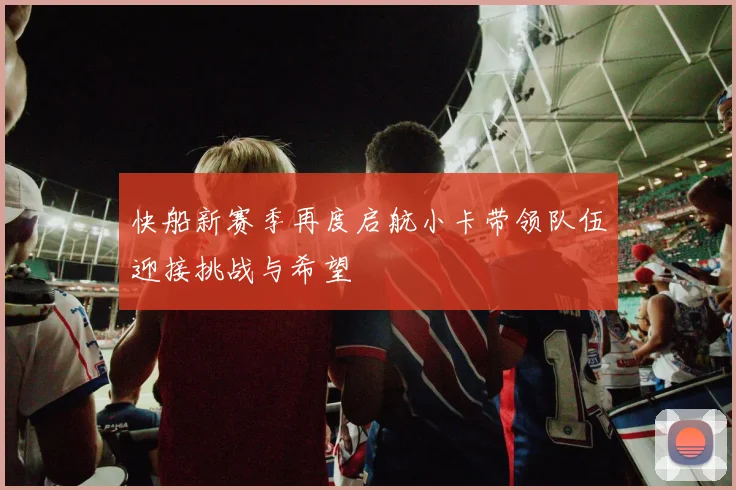 快船新赛季再度启航小卡带领队伍迎接挑战与希望