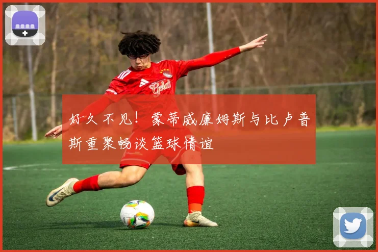 好久不见！蒙蒂威廉姆斯与比卢普斯重聚畅谈篮球情谊